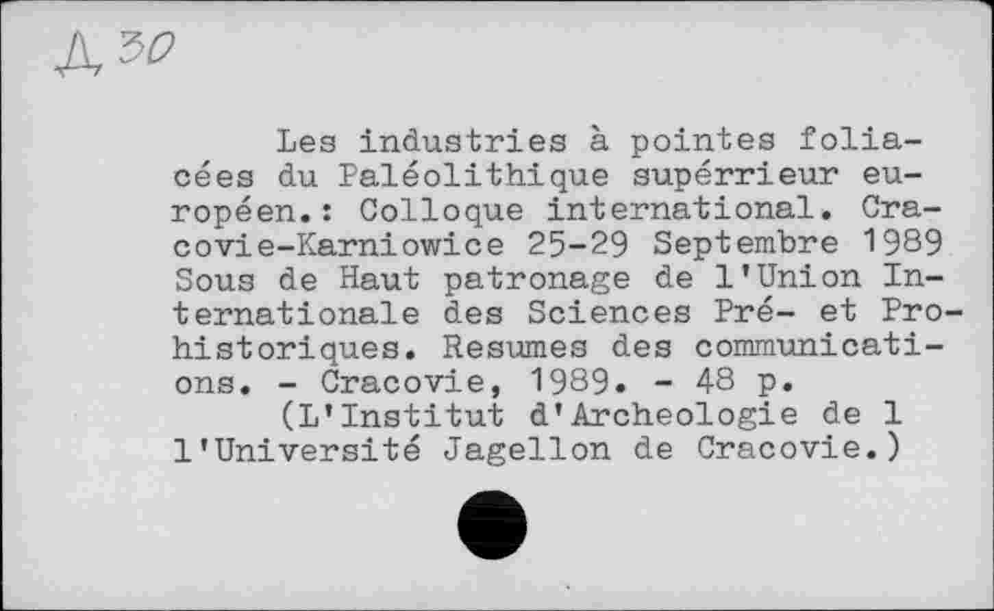 ﻿ъо
Les industries à pointes foliacées du Paléolithique supérrieur européen.: Colloque international. Cra-covie-Karniowice 25-29 Septembre 1989 Sous de Haut patronage de 1’Union Internationale des Sciences Pré- et Prohistoriques. Resumes des communications. - Cracovie, 1989. - 48 p.
(L’Institut d’Archéologie de 1 l’Université Jagellon de Cracovie.)